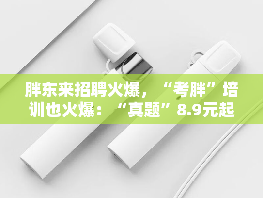 胖东来招聘火爆，“考胖”培训也火爆：“真题”8.9元起 面试培训1.5小时260元，号称通过率80%