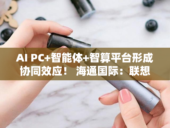 AI PC+智能体+智算平台形成协同效应！ 海通国际：联想已打开长期增长空间-第2张图片-悦刻网上商城官方网站-正品优惠，尽在悦刻官方网站