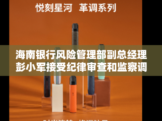 海南银行风险管理部副总经理彭小军接受纪律审查和监察调查-第2张图片-悦刻网上商城官方网站-正品优惠，尽在悦刻官方网站