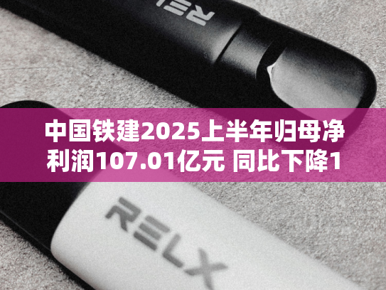 中国铁建2025上半年归母净利润107.01亿元 同比下降10.09%