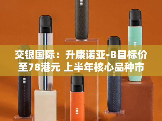 交银国际：升康诺亚-B目标价至78港元 上半年核心品种市场渗透加速-第2张图片-悦刻网上商城官方网站-正品优惠，尽在悦刻官方网站