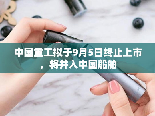 中国重工拟于9月5日终止上市，将并入中国船舶