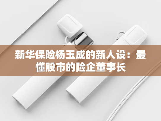 新华保险杨玉成的新人设：最懂股市的险企董事长