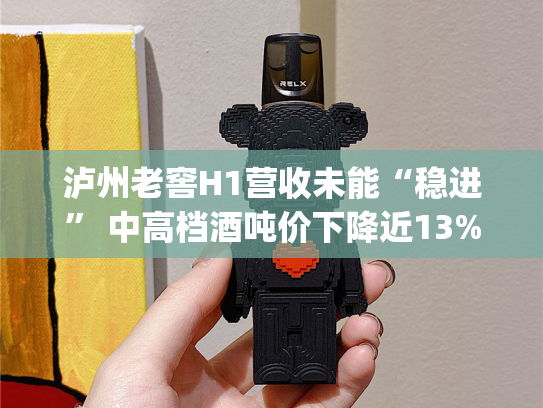 泸州老窖H1营收未能“稳进” 中高档酒吨价下降近13%|财报解读-第2张图片-悦刻网上商城官方网站-正品优惠，尽在悦刻官方网站