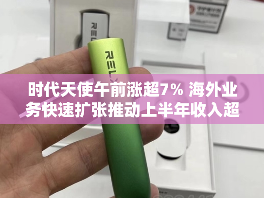 时代天使午前涨超7% 海外业务快速扩张推动上半年收入超预期-第2张图片-悦刻网上商城官方网站-正品优惠，尽在悦刻官方网站