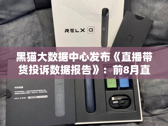 黑猫大数据中心发布《直播带货投诉数据报告》：前8月直播带货投诉已近13.5万件