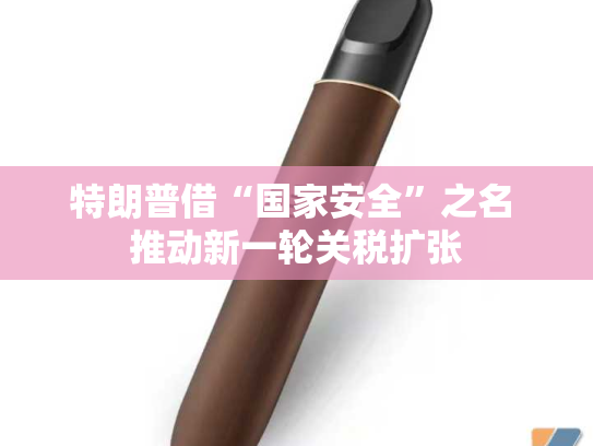 特朗普借“国家安全”之名 推动新一轮关税扩张-第2张图片-悦刻网上商城官方网站-正品优惠，尽在悦刻官方网站