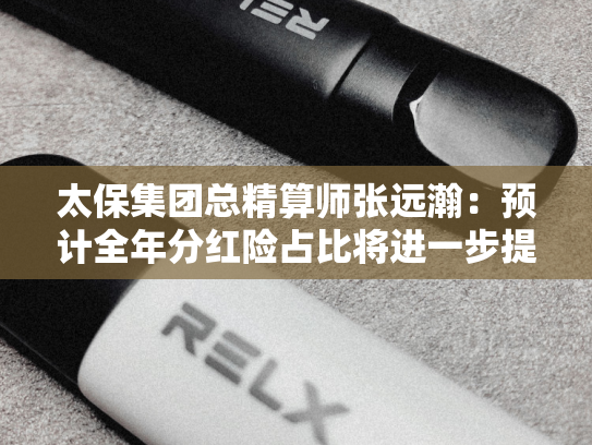 太保集团总精算师张远瀚：预计全年分红险占比将进一步提升