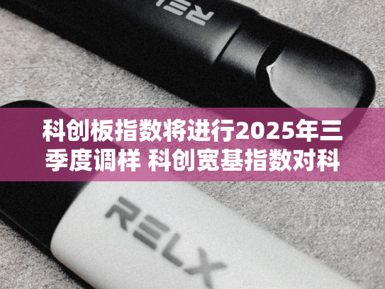科创板指数将进行2025年三季度调样 科创宽基指数对科创板市场的代表性进一步提升