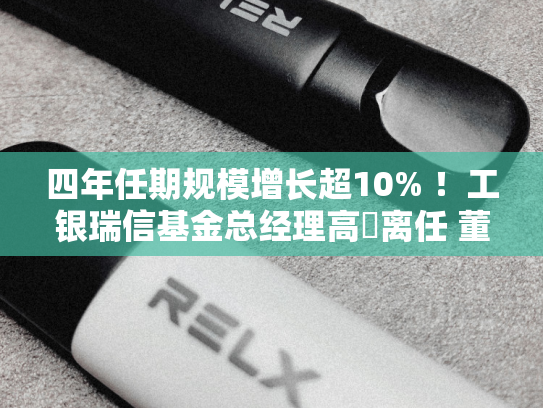 四年任期规模增长超10% ！工银瑞信基金总经理高翀离任 董事长赵桂才代任