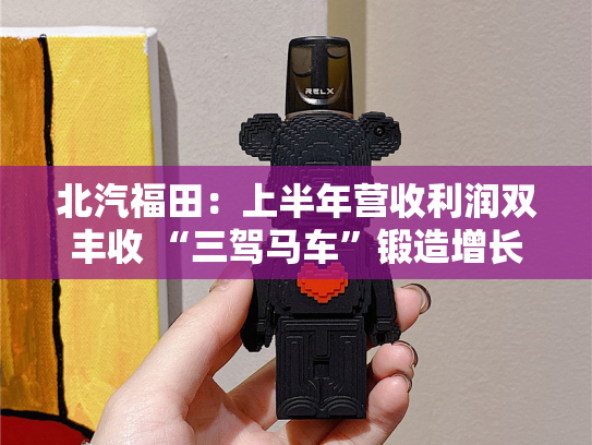 北汽福田：上半年营收利润双丰收 “三驾马车”锻造增长新引擎