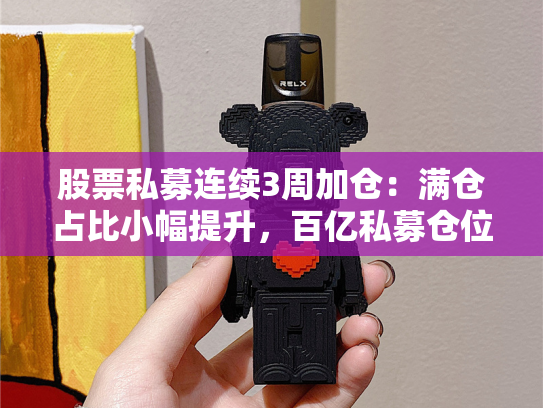股票私募连续3周加仓：满仓占比小幅提升，百亿私募仓位略降-第1张图片-悦刻网上商城官方网站-正品优惠，尽在悦刻官方网站