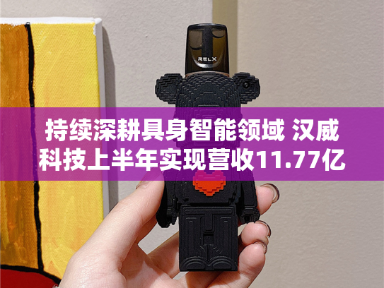 持续深耕具身智能领域 汉威科技上半年实现营收11.77亿元
