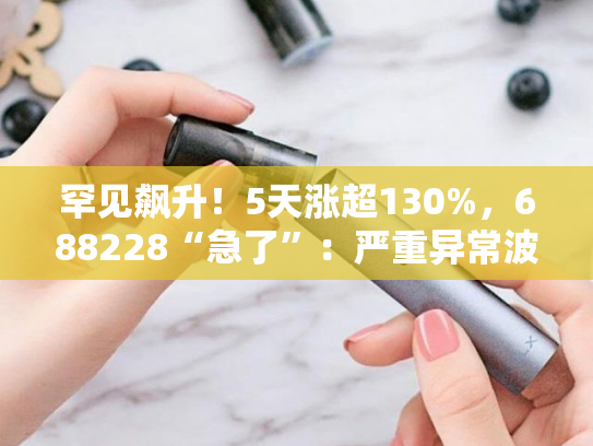 罕见飙升！5天涨超130%，688228“急了”：严重异常波动-第2张图片-悦刻网上商城官方网站-正品优惠，尽在悦刻官方网站