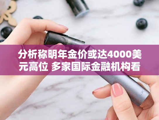 分析称明年金价或达4000美元高位 多家国际金融机构看涨金价-第1张图片-悦刻网上商城官方网站-正品优惠，尽在悦刻官方网站