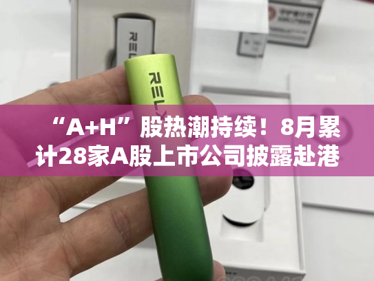 “A+H”股热潮持续！8月累计28家A股上市公司披露赴港IPO进展，2000亿光伏龙头在列-第1张图片-悦刻网上商城官方网站-正品优惠，尽在悦刻官方网站