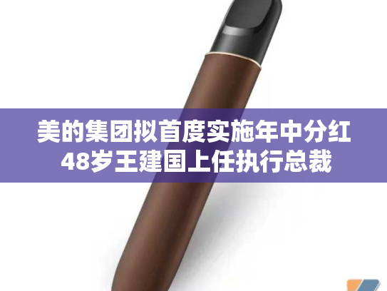 美的集团拟首度实施年中分红 48岁王建国上任执行总裁