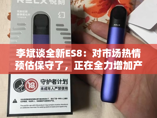 李斌谈全新ES8：对市场热情预估保守了，正在全力增加产能-第2张图片-悦刻网上商城官方网站-正品优惠，尽在悦刻官方网站