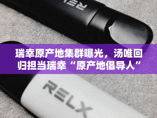 瑞幸原产地集群曝光，汤唯回归担当瑞幸“原产地倡导人”