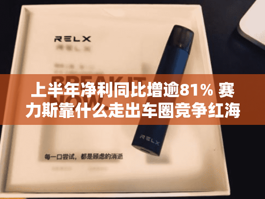 上半年净利同比增逾81% 赛力斯靠什么走出车圈竞争红海？-第2张图片-悦刻网上商城官方网站-正品优惠，尽在悦刻官方网站