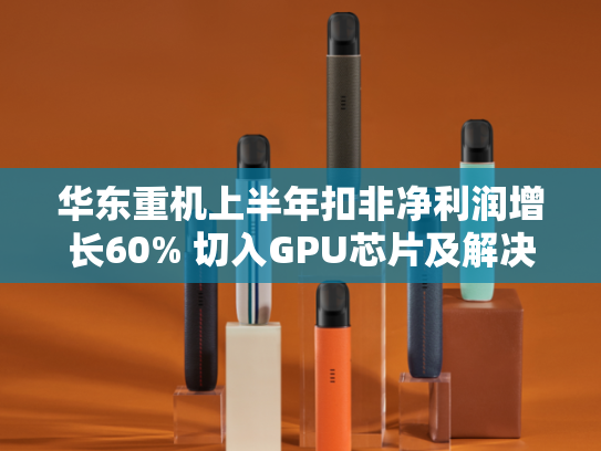 华东重机上半年扣非净利润增长60% 切入GPU芯片及解决方案赛道-第1张图片-悦刻网上商城官方网站-正品优惠，尽在悦刻官方网站