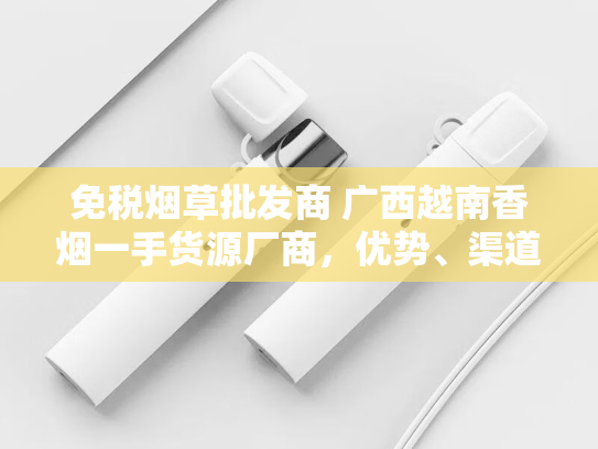 免税烟草批发商 广西越南香烟一手货源厂商，优势、渠道与市场前景解析