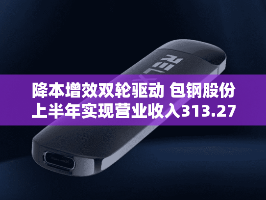 降本增效双轮驱动 包钢股份上半年实现营业收入313.27亿元-第1张图片-悦刻网上商城官方网站-正品优惠，尽在悦刻官方网站