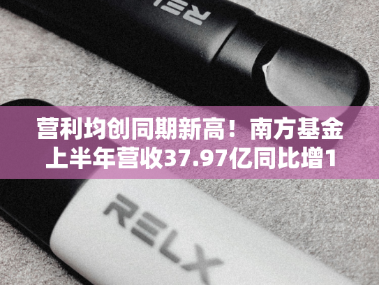 营利均创同期新高！南方基金上半年营收37.97亿同比增11.65%，净利11.94亿同比增15.24%-第1张图片-悦刻网上商城官方网站-正品优惠，尽在悦刻官方网站