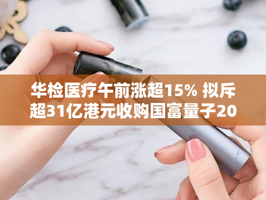 华检医疗午前涨超15% 拟斥超31亿港元收购国富量子20.31股份-第2张图片-悦刻网上商城官方网站-正品优惠，尽在悦刻官方网站