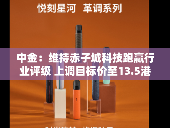 中金：维持赤子城科技跑赢行业评级 上调目标价至13.5港元-第2张图片-悦刻网上商城官方网站-正品优惠，尽在悦刻官方网站