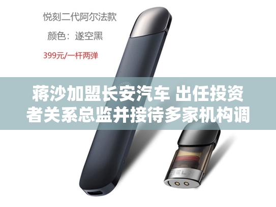 蒋沙加盟长安汽车 出任投资者关系总监并接待多家机构调研-第2张图片-悦刻网上商城官方网站-正品优惠，尽在悦刻官方网站