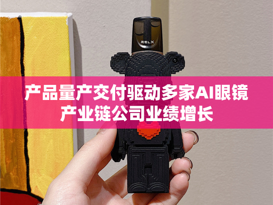 产品量产交付驱动多家AI眼镜产业链公司业绩增长-第1张图片-悦刻网上商城官方网站-正品优惠，尽在悦刻官方网站