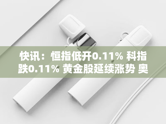快讯：恒指低开0.11% 科指跌0.11% 黄金股延续涨势 奥克斯电气上市首日跌超7%-第2张图片-悦刻网上商城官方网站-正品优惠，尽在悦刻官方网站
