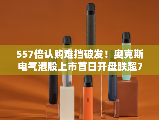 557倍认购难挡破发！奥克斯电气港股上市首日开盘跌超7%-第2张图片-悦刻网上商城官方网站-正品优惠，尽在悦刻官方网站
