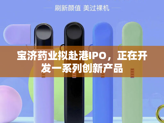 宝济药业拟赴港IPO，正在开发一系列创新产品-第1张图片-悦刻网上商城官方网站-正品优惠，尽在悦刻官方网站