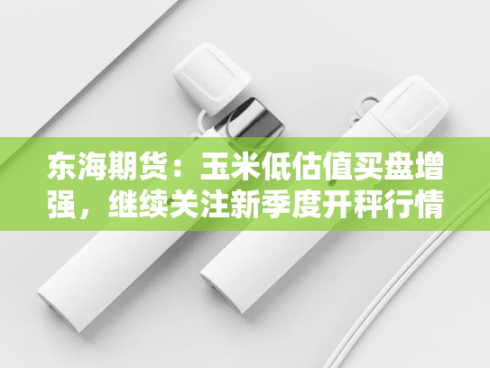 东海期货：玉米低估值买盘增强，继续关注新季度开秤行情-第2张图片-悦刻网上商城官方网站-正品优惠，尽在悦刻官方网站