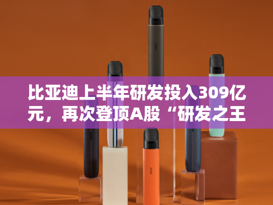 比亚迪上半年研发投入309亿元，再次登顶A股“研发之王”
