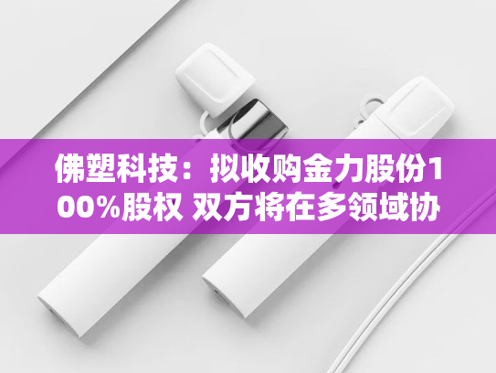 佛塑科技：拟收购金力股份100%股权 双方将在多领域协同互补-第2张图片-悦刻网上商城官方网站-正品优惠，尽在悦刻官方网站
