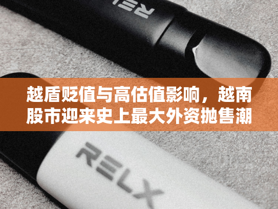 越盾贬值与高估值影响，越南股市迎来史上最大外资抛售潮-第1张图片-悦刻网上商城官方网站-正品优惠，尽在悦刻官方网站