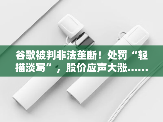 谷歌被判非法垄断！处罚“轻描淡写”，股价应声大涨……-第1张图片-悦刻网上商城官方网站-正品优惠，尽在悦刻官方网站