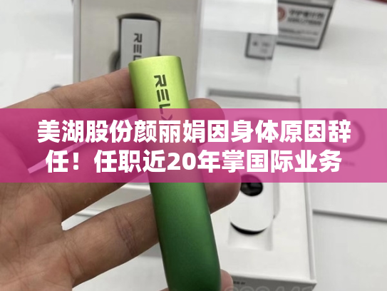 美湖股份颜丽娟因身体原因辞任！任职近20年掌国际业务，年薪71万居第二，所持股份市值暴涨160%超300万元-第1张图片-悦刻网上商城官方网站-正品优惠，尽在悦刻官方网站