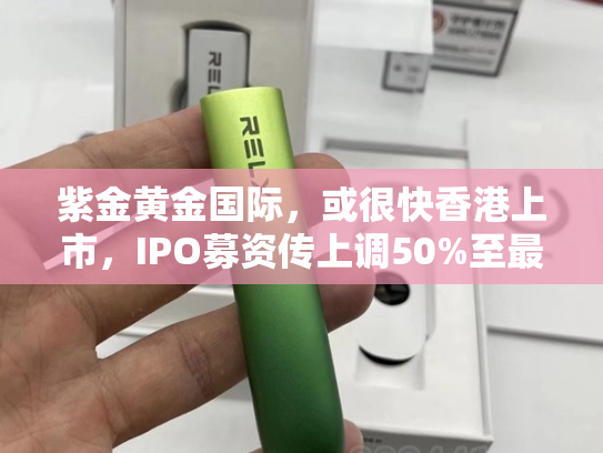 紫金黄金国际，或很快香港上市，IPO募资传上调50%至最少30亿美元