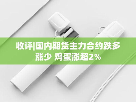收评|国内期货主力合约跌多涨少 鸡蛋涨超2%-第2张图片-悦刻网上商城官方网站-正品优惠，尽在悦刻官方网站