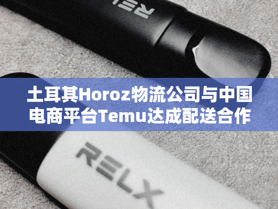 土耳其Horoz物流公司与中国电商平台Temu达成配送合作协议-第1张图片-悦刻网上商城官方网站-正品优惠，尽在悦刻官方网站