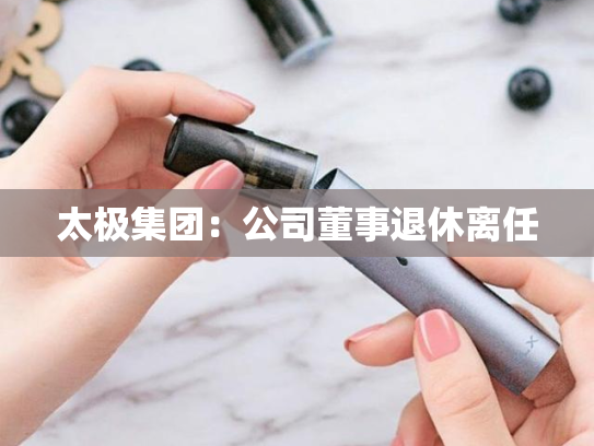 太极集团：公司董事退休离任-第2张图片-悦刻网上商城官方网站-正品优惠，尽在悦刻官方网站
