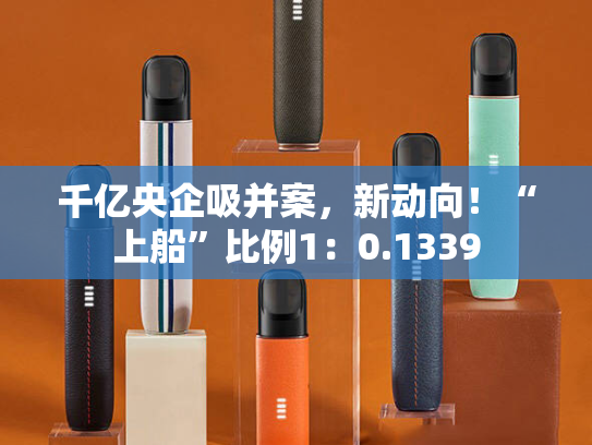 千亿央企吸并案，新动向！“上船”比例1：0.1339-第1张图片-悦刻网上商城官方网站-正品优惠，尽在悦刻官方网站