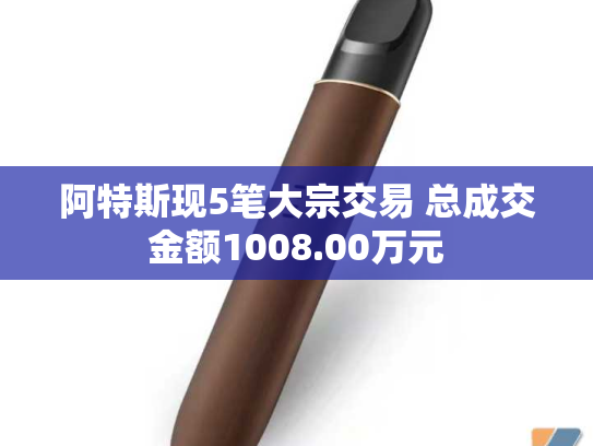 阿特斯现5笔大宗交易 总成交金额1008.00万元-第2张图片-悦刻网上商城官方网站-正品优惠，尽在悦刻官方网站