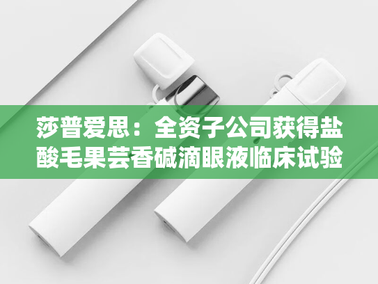莎普爱思：全资子公司获得盐酸毛果芸香碱滴眼液临床试验批准通知书-第2张图片-悦刻网上商城官方网站-正品优惠，尽在悦刻官方网站