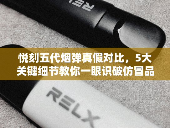 悦刻五代烟弹真假对比，5大关键细节教你一眼识破仿冒品！-第1张图片-悦刻网上商城官方网站-正品优惠，尽在悦刻官方网站