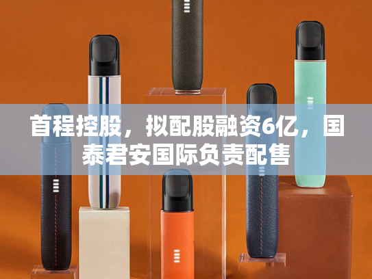 首程控股，拟配股融资6亿，国泰君安国际负责配售-第2张图片-悦刻网上商城官方网站-正品优惠，尽在悦刻官方网站